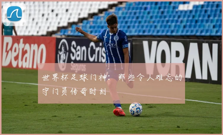 世界杯足球门神：那些令人难忘的守门员传奇时刻