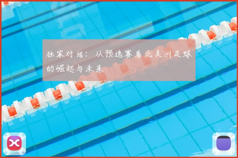 独家对话:从预选赛看北美洲足球的崛起与未来