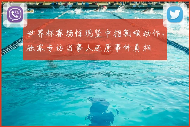 世界杯赛场惊现竖中指割喉动作,独家专访当事人还原事件真相