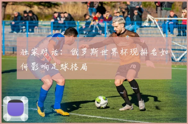 独家对话:俄罗斯世界杯现排名如何影响足球格局