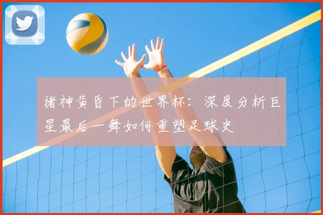 诸神黄昏下的世界杯：深度分析巨星最后一舞如何重塑足球史