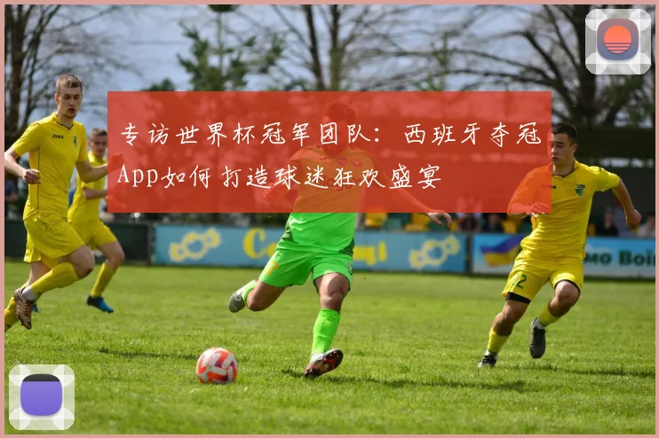 专访世界杯冠军团队：西班牙夺冠App如何打造球迷狂欢盛宴