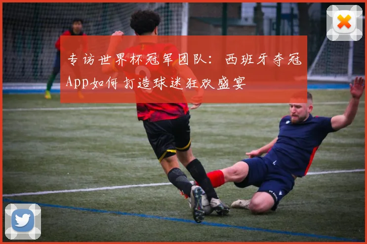 专访世界杯冠军团队：西班牙夺冠App如何打造球迷狂欢盛宴