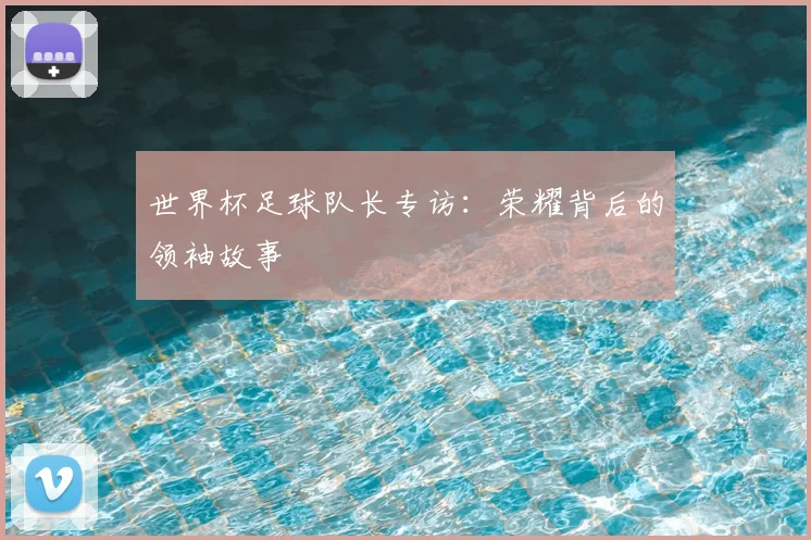 世界杯足球队长专访：荣耀背后的领袖故事
