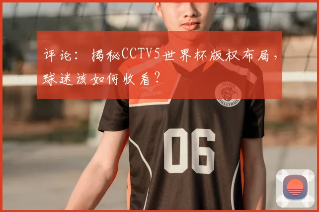 评论：揭秘CCTV5世界杯版权布局，球迷该如何收看？