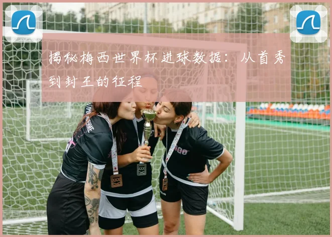 揭秘梅西世界杯进球数据：从首秀到封王的征程