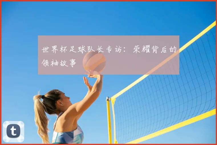 世界杯足球队长专访：荣耀背后的领袖故事
