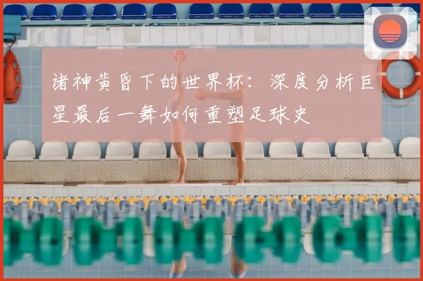 诸神黄昏下的世界杯：深度分析巨星最后一舞如何重塑足球史