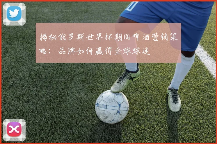 揭秘俄罗斯世界杯期间啤酒营销策略：品牌如何赢得全球球迷